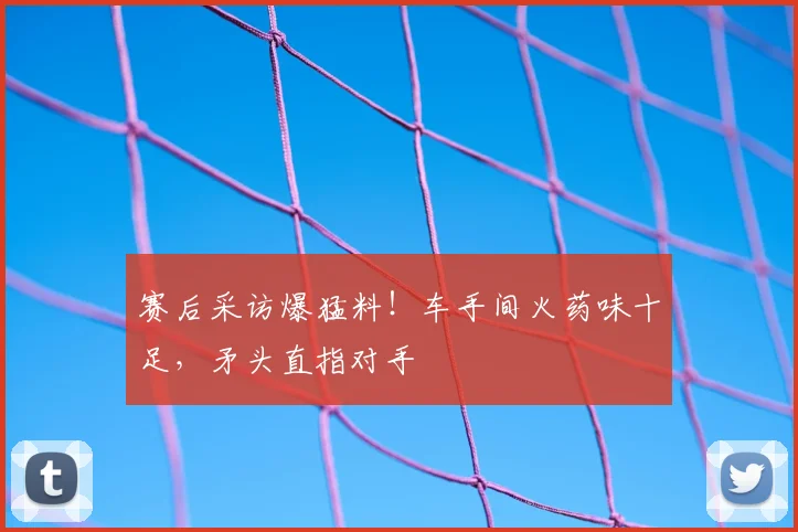赛后采访爆猛料！车手间火药味十足，矛头直指对手