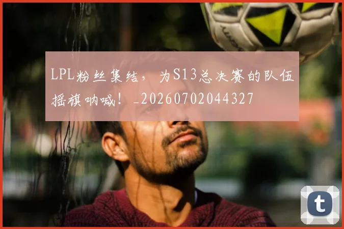 LPL粉丝集结,为S13总决赛的队伍摇旗呐喊!_20260702044327