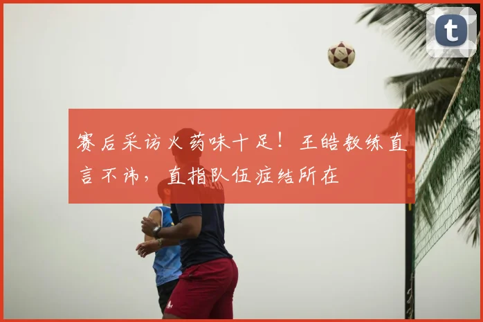 赛后采访火药味十足！王皓教练直言不讳，直指队伍症结所在