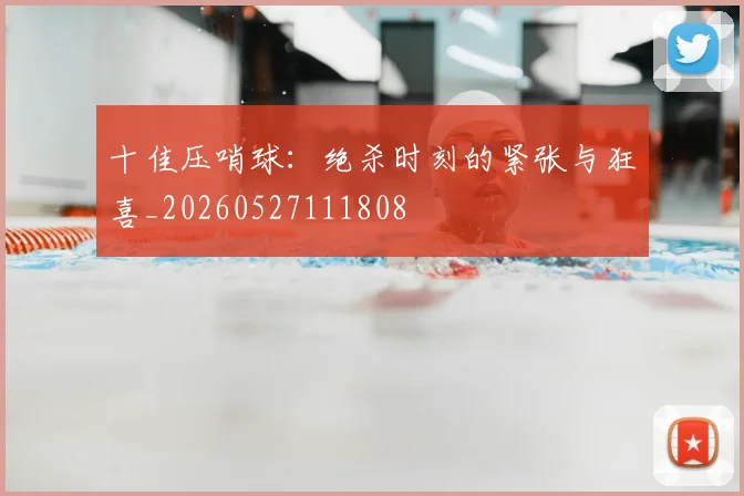 十佳压哨球：绝杀时刻的紧张与狂喜_20260527111808