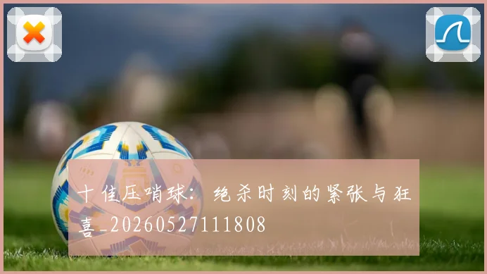 十佳压哨球：绝杀时刻的紧张与狂喜_20260527111808