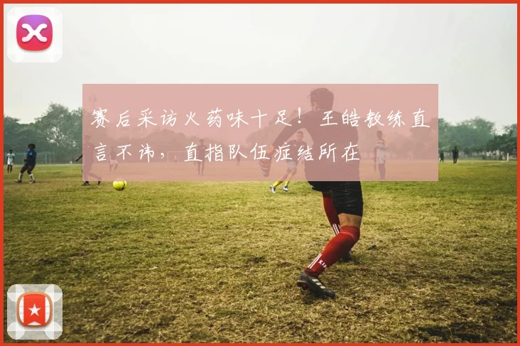 赛后采访火药味十足!王皓教练直言不讳,直指队伍症结所在