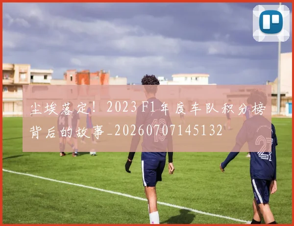 尘埃落定！2023 F1年度车队积分榜背后的故事_20260707145132