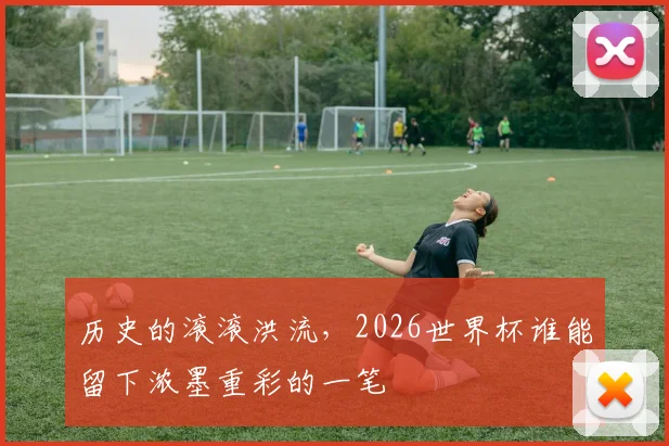 历史的滚滚洪流,2026世界杯谁能留下浓墨重彩的一笔