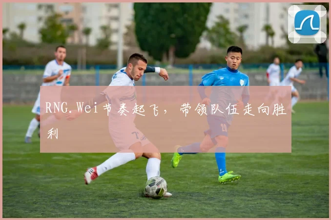 RNG.Wei节奏起飞，带领队伍走向胜利
