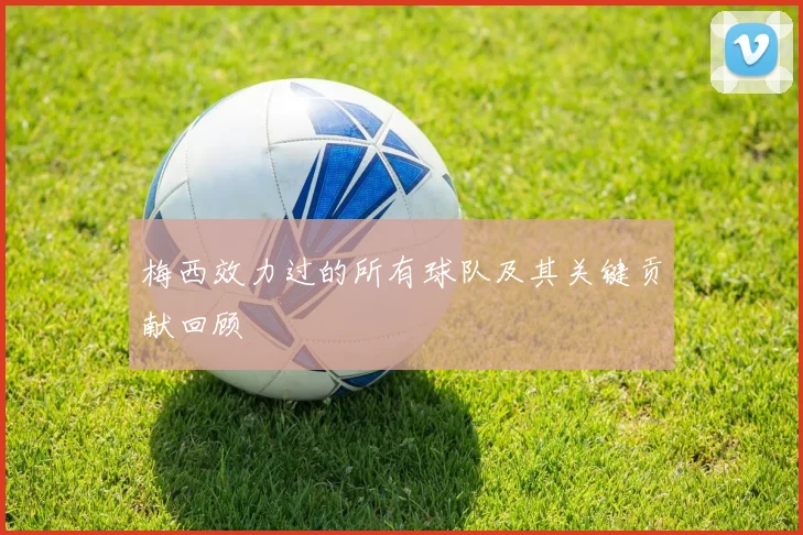 梅西效力过的所有球队及其关键贡献回顾