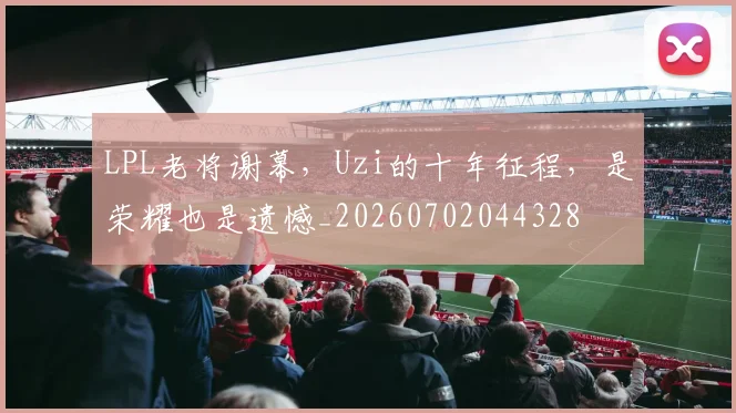 LPL老将谢幕，Uzi的十年征程，是荣耀也是遗憾_20260702044328