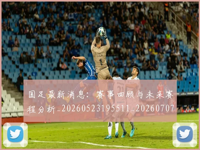 国足最新消息：赛事回顾与未来赛程分析_20260523195511_20260707015135