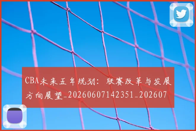CBA未来五年规划：联赛改革与发展方向展望_20260607142351_20260702040320